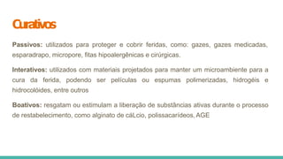 Curativos
Passivos: utilizados para proteger e cobrir feridas, como: gazes, gazes medicadas,
esparadrapo, micropore, fitas hipoalergênicas e cirúrgicas.
Interativos: utilizados com materiais projetados para manter um microambiente para a
cura da ferida, podendo ser películas ou espumas polimerizadas, hidrogéis e
hidrocolóides, entre outros
Boativos: resgatam ou estimulam a liberação de substâncias ativas durante o processo
de restabelecimento, como alginato de cáLcio, polissacarídeos, AGE
 