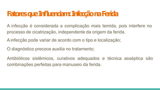 FatoresqueInﬂuenciam:InfecçãonaFerida
A infecção é considerada a complicação mais temida, pois interfere no
processo de cicatrização, independente da origem da ferida.
A infecção pode variar de acordo com o tipo e localização;
O diagnóstico precoce auxilia no tratamento;
Antibióticos sistêmicos, curativos adequados e técnica asséptica são
combinações perfeitas para manuseio da ferida.
 