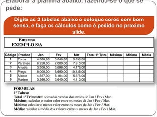 Elaborar a planilha abaixo, fazendo-se o que se
pede:
  Digite as 2 tabelas abaixo e coloque cores com bom
  senso, e faça os cálculos como é pedido no próximo
                          slide.
 