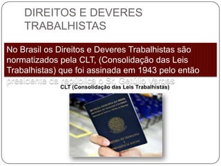 DIREITOS E DEVERES
    TRABALHISTAS

No Brasil os Direitos e Deveres Trabalhistas são
normatizados pela CLT, (Consolidação das Leis
Trabalhistas) que foi assinada em 1943 pelo então
presidente da república o Sr. Getúlio Vargas
             CLT (Consolidação das Leis Trabalhistas)
 