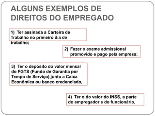 ALGUNS EXEMPLOS DE
DIREITOS DO EMPREGADO
1) Ter assinada a Carteira de
Trabalho no primeiro dia de
trabalho;
                          2) Fazer o exame admissional
                              promovido e pago pela empresa;

3) Ter o depósito do valor mensal
do FGTS (Fundo de Garantia por
Tempo de Serviço) junto a Caixa
Econômica ou banco credenciado,


                           4) Ter o do valor do INSS, a parte
                           do empregador e do funcionário,
 