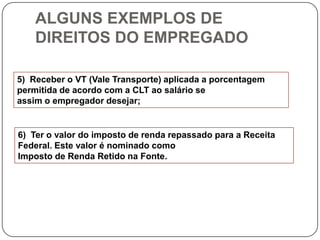 ALGUNS EXEMPLOS DE
    DIREITOS DO EMPREGADO

5) Receber o VT (Vale Transporte) aplicada a porcentagem
permitida de acordo com a CLT ao salário se
assim o empregador desejar;


6) Ter o valor do imposto de renda repassado para a Receita
Federal. Este valor é nominado como
Imposto de Renda Retido na Fonte.
 