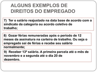 ALGUNS EXEMPLOS DE
    DIREITOS DO EMPREGADO
7) Ter o salário reajustado na data base de acordo com o
sindicato da categoria ou acordo coletivo de
trabalho;

8) Gozar férias remuneradas após o período de 12
meses da assinatura na carteira de trabalho. Ou seja o
empregado sai de férias e recebe seu salário
normalmente;
9) Receber 13º salário. A primeira parcela até o mês de
novembro e a segunda até o dia 20 de
dezembro.
 