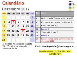 Calendário
5- Feriado Aniversário Taubaté
21 – Termino do segundo
semestre letivo
Dia Aula
4 HOJE – Aula Quando usar o quê?
6 Ultimo prazo envio Trabalho 2
11 Simulado Prova 2
12 Prova 2
18 Simulado Prova 3
19 Prova 3
20 Prazo final para alterações no
sistema SIGA
Email: divani.gavinier@fatec.sp.gov.br
Mandar arquivo do Trabalho em
formato PDF
 