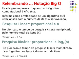 3
Relembrando ... Notação Big O
Usada para expressar o quanto um algoritmo
computacional é eficiente.
Informa como a velocidade de um algoritmo está
relacionada com o numero de itens a ser avaliado.
No pior caso o tempo de pesquisa K será multiplicado
pelo numero total de itens (n):
Tempo total = K * n
No pior caso o tempo de pesquisa K será multiplicado
pelo logaritmo na base 2 do numero de itens:
Tempo total = K * log2(n)
 