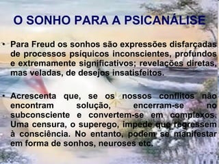 O SONHO PARA A PSICANÁLISE Para Freud os sonhos são expressões disfarçadas de processos psíquicos inconscientes, profundos e extremamente significativos; revelações diretas, mas veladas, de desejos insatisfeitos.  Acrescenta que, se os nossos conflitos não encontram solução, encerram-se no subconsciente e convertem-se em complexos. Uma censura, o superego, impede que regressem à consciência. No entanto, podem se manifestar em forma de sonhos, neuroses etc.      