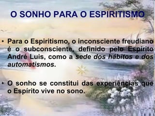 O SONHO PARA O ESPIRITISMO Para o Espiritismo, o inconsciente freudiano é o subconsciente, definido pelo Espírito André Luis, como a  sede dos hábitos e dos automatismos . O sonho se constitui das experiências que o Espírito vive no sono. 