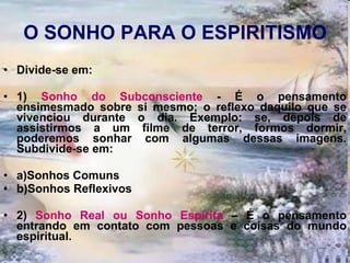 O SONHO PARA O ESPIRITISMO Divide-se em: 1)  Sonho do Subconsciente  - É o pensamento ensimesmado sobre si mesmo; o reflexo daquilo que se vivenciou durante o dia. Exemplo: se, depois de assistirmos a um filme de terror, formos dormir, poderemos sonhar com algumas dessas imagens. Subdivide-se em: a)Sonhos Comuns b)Sonhos Reflexivos 2)  Sonho Real ou Sonho Espírita  – É o pensamento entrando em contato com pessoas e coisas do mundo espiritual. 