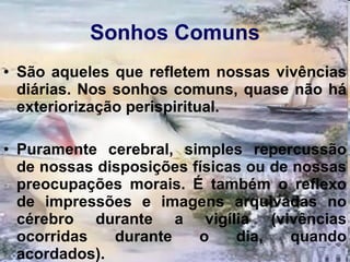 Sonhos Comuns São aqueles que refletem nossas vivências diárias. Nos sonhos comuns, quase não há exteriorização perispiritual.  Puramente cerebral, simples repercussão de nossas disposições físicas ou de nossas preocupações morais. É também o reflexo de impressões e imagens arquivadas no cérebro durante a vigília (vivências ocorridas durante o dia, quando acordados).   