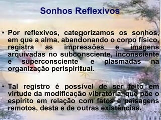 Sonhos Reflexivos Por reflexivos, categorizamos os sonhos, em que a alma, abandonando o corpo físico, registra as impressões e imagens arquivadas no subconsciente, inconsciente e superconsciente  e plasmadas na organização perispiritual.  Tal registro é possível de ser feito em virtude da modificação vibratória, que põe o espírito em relação com fatos e paisagens remotos, desta e de outras existências. 