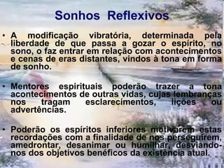 Sonhos  Reflexivos A modificação vibratória, determinada pela liberdade de que passa a gozar o espírito, no sono, o faz entrar em relação com acontecimentos e cenas de eras distantes, vindos à tona em forma de sonho. Mentores espirituais poderão trazer a tona acontecimentos de outras vidas, cujas lembranças nos tragam esclarecimentos, lições ou advertências. Poderão os espíritos inferiores motivarem estas recordações com a finalidade de nos perseguirem, amedrontar, desanimar ou humilhar, desviando-nos dos objetivos benéficos da existência atual.  