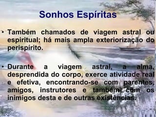Sonhos   Espíritas Também chamados de viagem astral ou espiritual; há mais ampla exteriorização do perispírito.  Durante a viagem astral, a alma, desprendida do corpo, exerce atividade real e efetiva, encontrando-se com parentes, amigos, instrutores e também com os inimigos desta e de outras existências.  