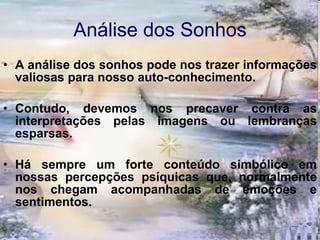 Análise dos Sonhos A análise dos sonhos pode nos trazer informações valiosas para nosso auto-conhecimento.  Contudo, devemos nos precaver contra as interpretações pelas imagens ou lembranças esparsas.  Há sempre um forte conteúdo simbólico em nossas percepções psíquicas que, normalmente nos chegam acompanhadas de emoções e sentimentos. 