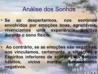Análise dos Sonhos Se ao despertarmos, nos sentimos envolvidos por emoções boas, agradáveis, vivenciamos uma experiência positiva durante o sono físico. Ao contrário, se as emoções são negativas, nos vinculamos, certamente, a situações e Espíritos inferiores de acordo com nossos hábitos, vícios morais, pensamentos negativos. 
