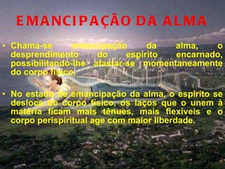 EMANCIPAÇÃO DA ALMA Chama-se emancipação da alma, o desprendimento do espírito encarnado, possibilitando-lhe afastar-se momentaneamente do corpo físico.  No estado de emancipação da alma, o espírito se desloca do corpo físico, os laços que o unem à matéria ficam mais tênues, mais flexíveis e o corpo perispiritual age com maior liberdade.  