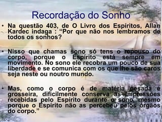 Recordação do Sonho Na questão 403, de O Livro dos Espíritos, Allan Kardec indaga : “Por que não nos lembramos de todos os sonhos?  Nisso que chamas sono só tens o repouso do corpo, porque o Espírito está sempre em movimento. No sono ele recobra um pouco de sua liberdade e se comunica com os que lhe são caros seja neste ou noutro mundo.  Mas, como o corpo é de matéria pesada e grosseira, dificilmente conserva as impressões recebidas pelo Espírito durante o sono, mesmo porque o Espírito não as percebeu pelos órgãos do corpo.”  
