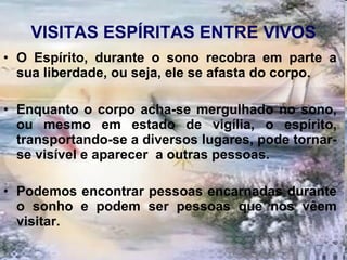 VISITAS ESPÍRITAS ENTRE VIVOS O Espírito, durante o sono recobra em parte a sua liberdade, ou seja, ele se afasta do corpo.  Enquanto o corpo acha-se mergulhado no sono, ou mesmo em estado de vigília, o espírito, transportando-se a diversos lugares, pode tornar-se visível e aparecer  a outras pessoas.  Podemos encontrar pessoas encarnadas durante o sonho e podem ser pessoas que nos vêem visitar. 