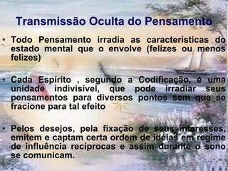 Transmissão Oculta do Pensamento Todo Pensamento irradia as características do estado mental que o envolve (felizes ou menos felizes)  Cada Espírito , segundo a Codificação, é uma unidade indivisível, que pode irradiar seus pensamentos para diversos pontos sem que se fracione para tal efeito  Pelos desejos, pela fixação de seus interesses, emitem e captam certa ordem de idéias em regime de influência recíprocas e assim durante o sono se comunicam.  