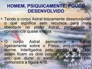 HOMEM, PSIQUICAMENTE, POUCO DESENVOLVIDO Tendo o corpo Astral toscamente desenvolvido, o que significa sem recursos para mais liberdade no plano Astral, permanece a consciência quase inativa.  O corpo Astral permanece a flutuar ligeiramente sobre o Físico, enquanto este dorme. Interligados pelo cordão de prata, assim ficam os dois corpos durante o tempo em que durar o sono. É isso que nos demonstra a figura 47B. 