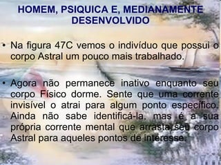 HOMEM, PSIQUICA E, MEDIANAMENTE DESENVOLVIDO Na figura 47C vemos o indivíduo que possui o corpo Astral um pouco mais trabalhado.  Agora não permanece inativo enquanto seu corpo Físico dorme. Sente que uma corrente invisível o atrai para algum ponto específico. Ainda não sabe identificá-la, mas é a sua própria corrente mental que arrasta seu corpo Astral para aqueles pontos de interesse.  