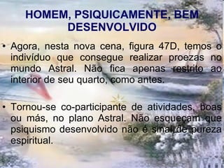 HOMEM, PSIQUICAMENTE, BEM DESENVOLVIDO Agora, nesta nova cena, figura 47D, temos o indivíduo que consegue realizar proezas no mundo Astral. Não fica apenas restrito ao interior de seu quarto, como antes.  Tornou-se co-participante de atividades, boas ou más, no plano Astral. Não esqueçam que psiquismo desenvolvido não é sinal de pureza espiritual.  