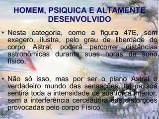 HOMEM, PSIQUICA E ALTAMENTE DESENVOLVIDO Nesta categoria, como a figura 47E, sem exagero, ilustra, pelo grau de liberdade do corpo Astral, poderá percorrer distâncias astronômicas durante suas horas de sono físico.  Não só isso, mas por ser o plano Astral o verdadeiro mundo das sensações, tal pessoa sentirá toda a intensidade de sua força interior, sem a interferência cerceadora das distorções provocadas pelo corpo Físico. 