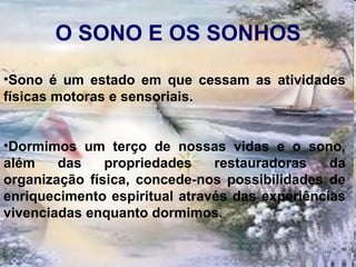 O SONO E OS SONHOS Sono é um estado em que cessam as atividades físicas motoras e sensoriais.  Dormimos um terço de nossas vidas e o sono, além das propriedades restauradoras da organização física, concede-nos possibilidades de enriquecimento espiritual através das experiências vivenciadas enquanto dormimos.  