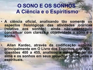 O SONO E OS SONHOS  A Ciência e o Espiritismo A ciência oficial, analisando tão somente os aspectos fisiológicos das atividades oníricas (relativo aos sonhos)  ainda não conseguiu conceituar com clareza e objetividade o sono e o sonho.  Allan Kardec, através da codificação espírita, principalmente em O Livro dos Espíritos, cap. VIII - questões 400 a 455, analisou a emancipação da alma e os sonhos em seus aspectos fisiológicos e espirituais.  