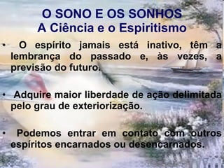 O SONO E OS SONHOS A Ciência e o Espiritismo O espírito jamais está inativo, têm a lembrança do passado e, às vezes, a previsão do futuro. Adquire maior liberdade de ação delimitada pelo grau de exteriorização. Podemos entrar em contato com outros espíritos encarnados ou desencarnados. 