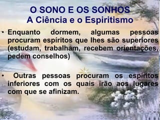 O SONO E OS SONHOS A Ciência e o Espiritismo Enquanto dormem, algumas pessoas procuram espíritos que lhes são superiores (estudam, trabalham, recebem orientações, pedem conselhos) Outras pessoas procuram os espíritos inferiores com os quais irão aos lugares com que se afinizam.  