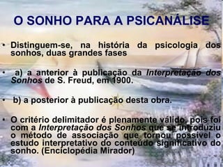 O SONHO PARA A PSICANÁLISE Distinguem-se, na história da psicologia dos sonhos, duas grandes fases a) a anterior à publicação da  Interpretação dos Sonhos  de S. Freud, em 1900. b) a posterior à publicação desta obra.  O critério delimitador é plenamente válido, pois foi com a  Interpretação   dos Sonhos  que se introduziu o método de associação que tornou possível o estudo interpretativo do conteúdo significativo do sonho. (Enciclopédia Mirador) 