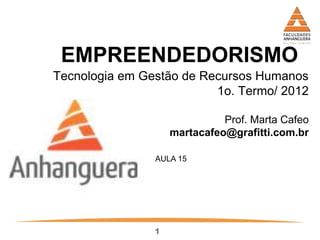 1
EMPREENDEDORISMO
Tecnologia em Gestão de Recursos Humanos
1o. Termo/ 2012
Prof. Marta Cafeo
martacafeo@grafitti.com.br
AULA 15
 