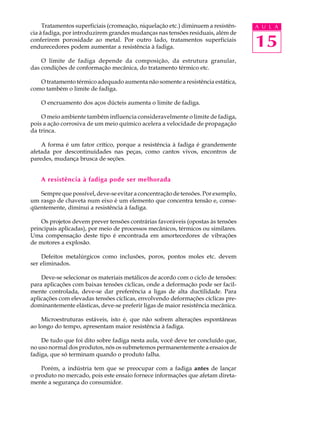 Tratamentos superficiais (cromeação, niquelação etc.) diminuem a resistên-   A U L A
cia à fadiga, por introduzirem grandes mudanças nas tensões residuais, além de
conferirem porosidade ao metal. Por outro lado, tratamentos superficiais
endurecedores podem aumentar a resistência à fadiga.                              15
    O limite de fadiga depende da composição, da estrutura granular,
das condições de conformação mecânica, do tratamento térmico etc.

   O tratamento térmico adequado aumenta não somente a resistência estática,
como também o limite de fadiga.

    O encruamento dos aços dúcteis aumenta o limite de fadiga.

    O meio ambiente também influencia consideravelmente o limite de fadiga,
pois a ação corrosiva de um meio químico acelera a velocidade de propagação
da trinca.

    A forma é um fator crítico, porque a resistência à fadiga é grandemente
afetada por descontinuidades nas peças, como cantos vivos, encontros de
paredes, mudança brusca de seções.


    A resistência à fadiga pode ser melhorada

   Sempre que possível, deve-se evitar a concentração de tensões. Por exemplo,
um rasgo de chaveta num eixo é um elemento que concentra tensão e, conse-
qüentemente, diminui a resistência à fadiga.

    Os projetos devem prever tensões contrárias favoráveis (opostas às tensões
principais aplicadas), por meio de processos mecânicos, térmicos ou similares.
Uma compensação deste tipo é encontrada em amortecedores de vibrações
de motores a explosão.

    Defeitos metalúrgicos como inclusões, poros, pontos moles etc. devem
ser eliminados.

    Deve-se selecionar os materiais metálicos de acordo com o ciclo de tensões:
para aplicações com baixas tensões cíclicas, onde a deformação pode ser facil-
mente controlada, deve-se dar preferência a ligas de alta ductilidade. Para
aplicações com elevadas tensões cíclicas, envolvendo deformações cíclicas pre-
dominantemente elásticas, deve-se preferir ligas de maior resistência mecânica.

    Microestruturas estáveis, isto é, que não sofrem alterações espontâneas
ao longo do tempo, apresentam maior resistência à fadiga.

    De tudo que foi dito sobre fadiga nesta aula, você deve ter concluído que,
no uso normal dos produtos, nós os submetemos permanentemente a ensaios de
fadiga, que só terminam quando o produto falha.

    Porém, a indústria tem que se preocupar com a fadiga antes de lançar
o produto no mercado, pois este ensaio fornece informações que afetam direta-
mente a segurança do consumidor.
 