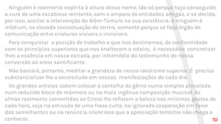 Ninguém é realmente espírita à altura desse nome, tão só porque haja conseguido
a cura de uma escabiose renitente, com o amparo de entidades amigas, e se decida,
por isso, aceitar a intervenção do Além-Túmulo na sua existência; e ninguém é
médium, na elevada conceituação do termo, somente porque se faça órgão de
comunicação entre criaturas visíveis e invisíveis.
Para conquistar a posição de trabalho a que nos destinamos, de conformidade
com os princípios superiores que nos enaltecem o roteiro, é necessário concretizar
lhes a essência em nossa estrada, por intermédio do testemunho de nossa
conversão ao amor santificante.
Não bastará, portanto, meditar a grandeza de nosso idealismo superior. É preciso
substancializar lhe a excelsitude em nossas manifestações de cada dia.
Os grandes artistas sabem colocar a centelha do gênio numa simples pincelada,
num reduzido bloco de mármore ou na mais ingênua composição musical. As
almas realmente convertidas ao Cristo lhe refletem a beleza nos mínimos gestos de
cada hora, seja na emissão de uma frase curta, na ignorada cooperação em favor
dos semelhantes ou na renúncia silenciosa que a apreciação terrestre não chega a
conhecer. 10
 