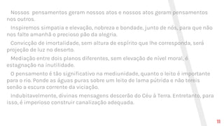 Nossos pensamentos geram nossos atos e nossos atos geram pensamentos
nos outros.
Inspiremos simpatia e elevação, nobreza e bondade, junto de nós, para que não
nos falte amanhã o precioso pão da alegria.
Convicção de imortalidade, sem altura de espírito que lhe corresponda, será
projeção de luz no deserto.
Mediação entre dois planos diferentes, sem elevação de nível moral, é
estagnação na inutilidade.
O pensamento é tão significativo na mediunidade, quanto o leito é importante
para o rio. Ponde as águas puras sobre um leito de lama pútrida e não tereis
senão a escura corrente da viciação.
Indubitavelmente, divinas mensagens descerão do Céu à Terra. Entretanto, para
isso, é imperioso construir canalização adequada.
11
 