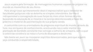 Jesus espera pela formação de mensageiros humanos capazes de projetar no
mundo as maravilhas do seu Reino.
Para atingir esse aprimoramento ideal é imprescindível que o detentor de
faculdades psíquicas não se detenha no simples intercâmbio. Ser-lhe-á
indispensável a consagração de suas forças às mais altas formas de vida,
buscando na educação de si mesmo e no serviço desinteressado a favor do
próximo o material de pavimentação de sua própria senda.
A comunhão com os orientadores do progresso espiritual do mundo, através do
livro, nos enriquece de conhecimento, acentuando-nos o valor mental; e a
plantação de bondade constante traz consigo a colheita de simpatia, sem a qual
o celeiro da existência se reduz a furna de desespero e desânimo.
Não basta ver, ouvir ou incorporar espíritos desencarnados, para que alguém
seja conduzido à respeitabilidade.
12
 