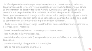 Irmãos ignorantes ou irresponsáveis enxameiam, como é natural, todos os
departamentos da terra, em vista da posição evolutiva deficitária em que ainda
se encontraram as coletividades do Planeta e, muita vez, sem qualquer raiz de
perversidade propriamente dita, milhares de almas, despidas do envoltório
denso, praticam o vampirismo junto dos encarnados invigilantes, simplesmente
no intuito de prosseguirem coladas ás sensações do campo físico das quais não
se sentem com suficiente coragem para se desvencilharem.
Toda tarefa, para crescer, exige trabalhadores que se dediquem ao crescimento,
á elevação de si mesmos.
Isso é demasiado claro em todos os planos da natureza.
Não há frutos na árvore nascente.
A madeira não desbastada é incapaz de servir, com eficiência, ao santuário
doméstico.
A areia movediça não garante a sustentação.
Não se faz luz na candeia sem óleo.
13
 