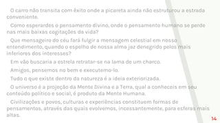 O carro não transita com êxito onde a picareta ainda não estruturou a estrada
conveniente.
Como esperardes o pensamento divino, onde o pensamento humano se perde
nas mais baixas cogitações da vida?
Que mensageiro do céu fará fulgir a mensagem celestial em nosso
entendimento, quando o espelho de nossa alma jaz denegrido pelos mais
inferiores dos interesses?
Em vão buscaria a estrela retratar-se na lama de um charco.
Amigos, pensemos no bem e executemo-lo.
Tudo o que existe dentro da natureza é a ideia exteriorizada.
O universo é a projeção da Mente Divina e a Terra, qual a conheceis em seu
conteúdo político e social, é produto da Mente Humana.
Civilizações e povos, culturas e experiências constituem formas de
pensamentos, através das quais evolvemos, incessantemente, para esferas mais
altas.
14
 