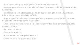 Atentemos, pois, para a obrigação de auto-aperfeiçoamento.
sem compreensão e sem bondade, irmanar-nos-emos aos filhos desventurados
da rebeldia.
Sem estudo e sem observação, demorar-nos-emos indefinidamente entre os
infortunados expoentes da ignorância.
Amor e sabedoria são as asas com que faremos nosso voo definitivo, no rumo
da perfeita comunhão com o Pai Celestial.
Escalemos o plano superior, instilando pensamentos de sublimação naqueles
que nos cercam.
A palavra esclarece.
O exemplo arrebata.
Ajustemo-nos ao evangelho redentor.
Cristo é a meta de nossa renovação.
15
 
