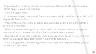 Regenerando a nossa existência pelos padrões dele, reestruturaremos a vida
íntima daqueles que nos rodeiam.
Meus amigos, crede!...
O pensamento puro e operante é a força que nos arroja do ódio ao amor, da dor à
alegria, da Terra ao Céu...
Procuremos a consciência de jesus para eu a nossa consciência lhe retrate a
perfeição e a beleza!...
Saibamos refletir-lhe a glória e o amor, a fim de que a luz celeste se espelhe
sobre as almas, como o esplendor solar se estende sobre o mundo.
Comecemos nosso esforço de soerguimento espiritual desde hoje e, amanhã,
teremos avançado consideravelmente no grande caminho!...
Meus amigos, meus irmãos, rogando a Jesus que nos ampare a todos , deixo-
vos com um até breve.
16
 
