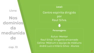 Local:
Centro espirita dirigido
por
Raul Silva.
Personagens:
Áulus- Mentor
Raul Silva- Dirigente encarnado
Celina- Médium e equipe de médiuns
André Luiz e Hilário Silva - Alunos
2
Livro:
Nos
domínios
da
mediunida
de
cap. 13
 