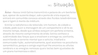 14.1. Situação.
Áulus – Nossa irmã Celina transmitirá a palavra de um benfeitor
que, apesar de ausente daqui, sob o ponto de vista espacial,
entrará em comunhão conosco através dos fluidos teledinâmicos
que o ligam à mente da médium.
Similar a radiofonia e da televisão. Um homem, de cidade a
cidade, pode ouvir a mensagem de um companheiro e vê-lo ao
mesmo tempo, desde que ambos estejam em perfeita sintonia,
através do mesmo comprimento de onda. Celina conhece a
sublimidade das forças que a envolvem e entrega-se, confiante,
assimilando a corrente mental que a solicita. Irradiará o
comunicado-lição , automaticamente, qual acontece na psicofonia
sonambúlica, porque o amigo espiritual lhe encontra as células
cerebrais e as energias nervosas quais teclas bem ajustadas de
um piano harmonioso e dócil.
3
 