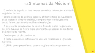 14.2. Sintomas da Médium
O ambiente espiritual mostrou-se aos olhos dos expectadores da
seguinte forma:
Sobre a cabeça de Celina apareceu brilhante feixe de luz. Desde
esse instante, vimo-la extática, completamente desligada do
corpo físico, cescada de azulíneas irradiações.
O assistente emudeuceu, de súbito, fixando o olho no jacto de
safirina luz, que se fizera mais abundante, a espraiar-se em todos
os ângulos do recinto.
Contemplei os circunstantes.
O rosto da medium refletia uma ventura misteriosa e ignorada
na Terra.
O júbilo que a possuía coo que contagiara todos os presentes.”
4
 