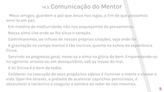 14.3. Comunicação do Mentor
Meus amigos, guardem a paz que Jesus nos legou, a fim de que possamos
servi-lo em paz.
Em matéria de mediunidade, não nos esqueçamos do pensamento.
Nossa alma vive onde se lhe situa o coração.
Caminharemos, ao influxo de nossas próprias criações, seja onde for.
A gravitação no campo mental é tão incisiva, quanto na esfera da experiência
física.
Servindo ao progresso geral, move-se a alma na glória do bem. Emparedando-se
no egoísmo, arrasta-se, em desequilíbrio, sob as trevas do mal.
A lei Divina é o bem de todos.
Colaborar na execução de seus propósitos sábios é iluminar a mente e clarear a
vida. Opor-lhe através, a pretexto de acalentar caprichos perniciosos, é
obscurecer o raciocínio e coagular a sombra ao redor de nós mesmos.
5
 