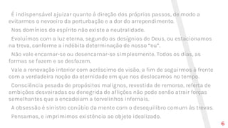 É indispensável ajuizar quanto à direção dos próprios passos, de modo a
evitarmos o nevoeiro da perturbação e a dor do arrependimento.
Nos domínios do espírito não existe a neutralidade.
Evoluímos com a luz eterna, segundo os desígnios de Deus, ou estacionamos
na treva, conforme a indébita determinação de nosso “eu”.
Não vale encarnar-se ou desencarnar-se simplesmente. Todos os dias, as
formas se fazem e se desfazem.
Vale a renovação interior com acréscimo de visão, a fim de seguirmos à frente
com a verdadeira noção da eternidade em que nos deslocamos no tempo.
Consciência pesada de propósitos malignos, revestida de remorso, referta de
ambições desvairadas ou denegrida de aflições não pode senão atrair forças
semelhantes que a encadeiam a torvelinhos infernais.
A obsessão é sinistro conúbio da mente com o desequilibro comum às trevas.
Pensamos, e imprimimos existência ao objeto idealizado.
6
 