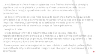 A resultantes visível e nossas cogitações mais íntimas denuncia a condição
espiritual que nos é própria, e quantos se afinam com a natureza de nossas
inclinações e desejos aproximam-se de nós, pelas amostras de nossos
pensamentos.
Se persistirmos nas esferas mais baixas da experiência humana, os que ainda
jornadeiam nas linhas da animalidade nos procuram, atraídos pelo tipo de nossos
impulsos inferiores, absorvendo as substâncias mentais que emitimos e
projetando sobre nós os elementos de que se fazem portadores.
Imaginar é criar.
E toda criação tem vida e movimento, ainda que ligeiros, impondo
responsabilidade à consciência que a manifesta. E como a vida e o movimento se
vinculam aos princípios de permuta, é indispensável analisar o que damos, a fim
de ajuizar quanto àquilo que devamos receber.
Quem apenas mentalize angústias e crime, miséria e perturbação, poderá refletir
no espelho da própria alma outras imagens que não sejam as da desarmonia e do
sofrimento? 7
 