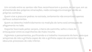 Um viciado entre os santos não lhes reconheceriam a pureza, de vez que, em se
alimentando das próprias emanações, nada conseguiria enxergar senão as
próprias sombras.
Quem vive a procurar pedras na estrada, certamente não encontrará apenas
calhaus subservientes.
Quem se detenha indefinidamente na medição de lama está ameaçado de
afogamento no lodo.
Viajante fascinado pelos sarçais, à beira do caminho, sofre o risco de
enlouquecer entre os espinheiros do mato inculto.
Vigiemos o pensamentos, purificando-o o trabalho incessante do bem, para que
arrojemos de nós a grilheta capaz de nós a grilheta capaz de acorrentar-nos a
obscuros processos de vida inferior.
8
 