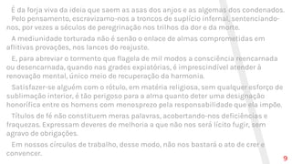 É da forja viva da ideia que saem as asas dos anjos e as algemas dos condenados.
Pelo pensamento, escravizamo-nos a troncos de suplício infernal, sentenciando-
nos, por vezes a séculos de peregrinação nos trilhos da dor e da morte.
A mediunidade torturada não é senão o enlace de almas comprometidas em
aflitivas provações, nos lances do reajuste.
E, para abreviar o tormento que flagela de mil modos a consciência reencarnada
ou desencarnada, quando nas grades expiatórias, é imprescindível atender à
renovação mental, único meio de recuperação da harmonia.
Satisfazer-se alguém com o rótulo, em matéria religiosa, sem qualquer esforço de
sublimação interior, é tão perigoso para a alma quanto deter uma designação
honorífica entre os homens com menosprezo pela responsabilidade que ela impõe.
Títulos de fé não constituem meras palavras, acobertando-nos deficiências e
fraquezas. Expressam deveres de melhoria a que não nos será lícito fugir, sem
agravo de obrigações.
Em nossos círculos de trabalho, desse modo, não nos bastará o ato de crer e
convencer.
9
 