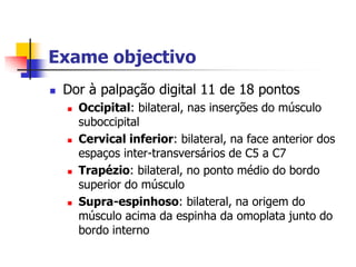 Exame objectivo
   Dor à palpação digital 11 de 18 pontos
       Occipital: bilateral, nas inserções do músculo
        suboccipital
       Cervical inferior: bilateral, na face anterior dos
        espaços inter-transversários de C5 a C7
       Trapézio: bilateral, no ponto médio do bordo
        superior do músculo
       Supra-espinhoso: bilateral, na origem do
        músculo acima da espinha da omoplata junto do
        bordo interno
 