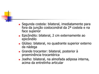    Segunda costela: bilateral, imediatamente para
    fora da junção costocondral da 2ª costela e na
    face superior
   Epicôndilo: bilateral, 2 cm externamente ao
    epicôndilo
   Glúteo: bilateral, no quadrante superior externo
    da nádega
   Grande trocanter: bilateral, posterior à
    proeminência trocantérica
   Joelho: bilateral, na almofada adiposa interna,
    acima da entrelinha articular
 